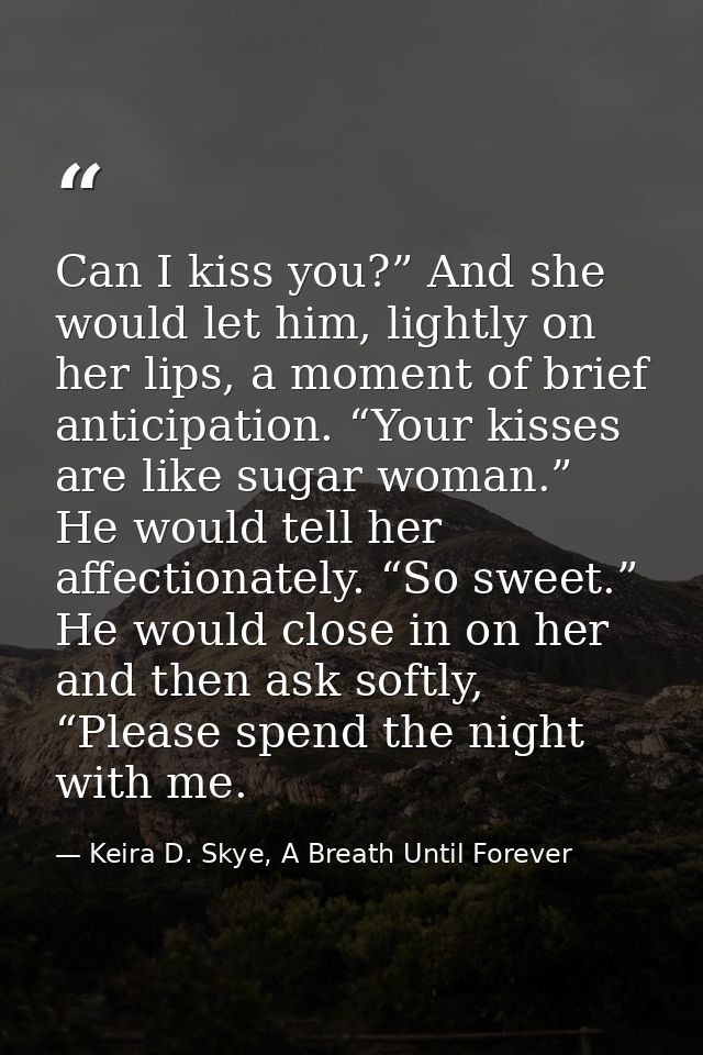 Can I kiss you?” And she would let him, lightly on her lips, a moment of brief anticipation. “Your kisses are like sugar — Keira D. Skye, A Breath Until Forever