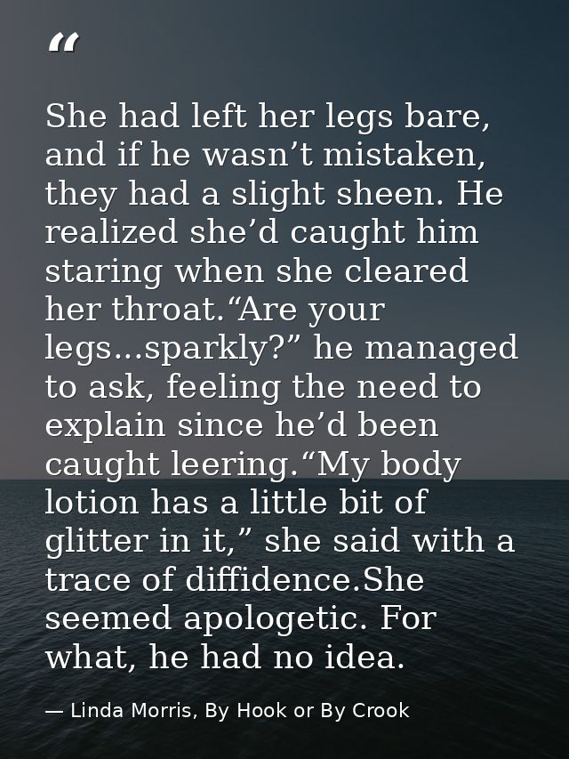She had left her legs bare, and if he wasn’t mistaken, they had a slight sheen. He realized she’d caught him staring whe — Linda Morris, By Hook or By Crook
