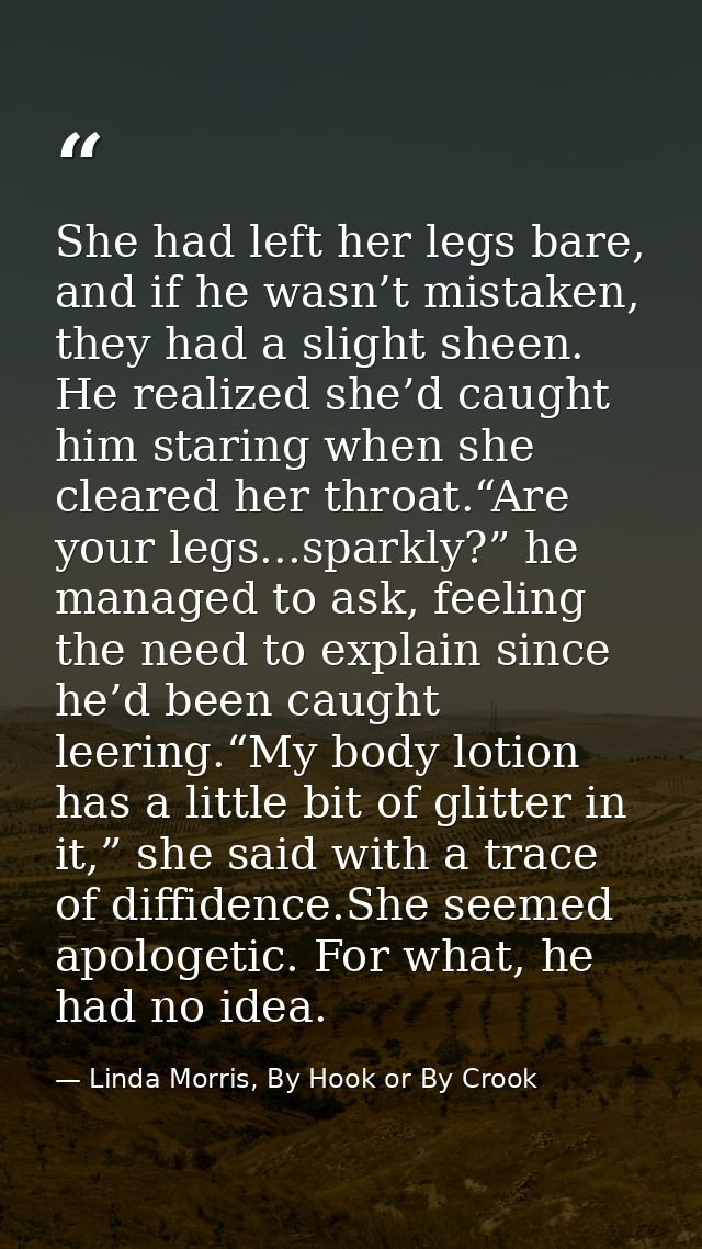 She had left her legs bare, and if he wasn’t mistaken, they had a slight sheen. He realized she’d caught him staring whe — Linda Morris, By Hook or By Crook