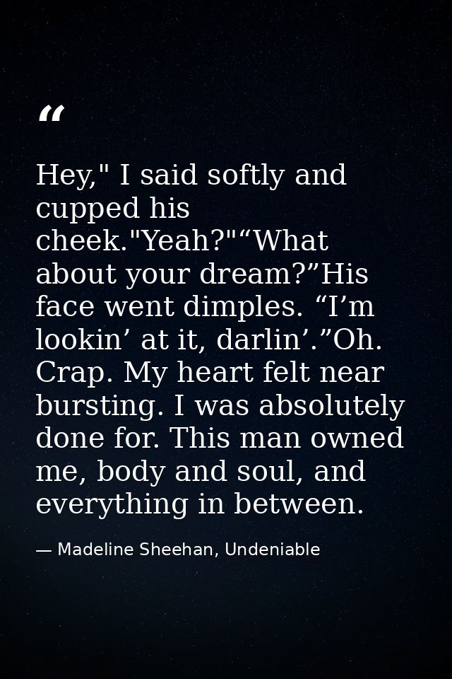 Hey," I said softly and cupped his cheek."Yeah?"“What about your dream?”His face went dimples. “I’m lookin’ at it, darli — Madeline Sheehan, Undeniable