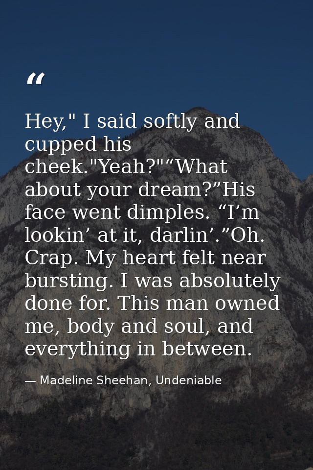 Hey," I said softly and cupped his cheek."Yeah?"“What about your dream?”His face went dimples. “I’m lookin’ at it, darli — Madeline Sheehan, Undeniable