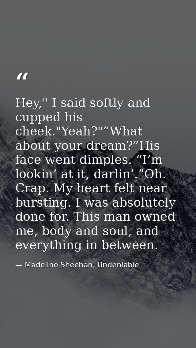 Hey," I said softly and cupped his cheek."Yeah?"“What about your dream?”His face went dimples. “I’m lookin’ at it, darli — Madeline Sheehan, Undeniable