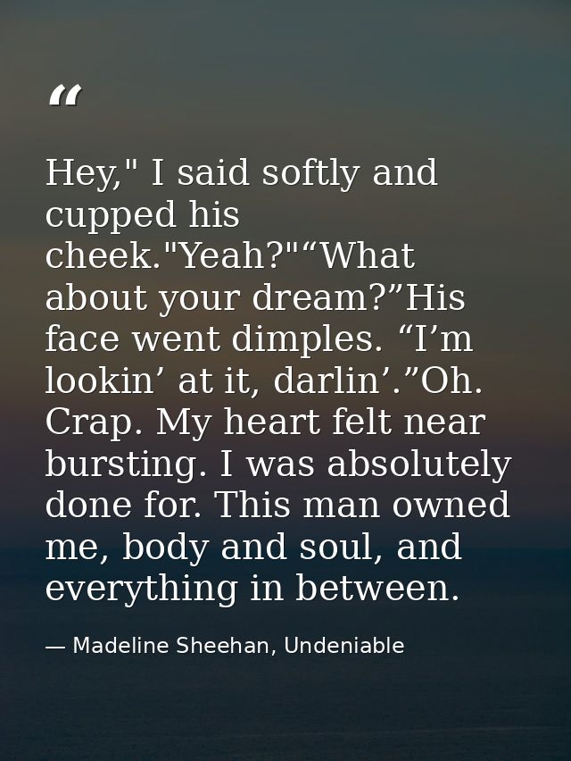 Hey," I said softly and cupped his cheek."Yeah?"“What about your dream?”His face went dimples. “I’m lookin’ at it, darli — Madeline Sheehan, Undeniable