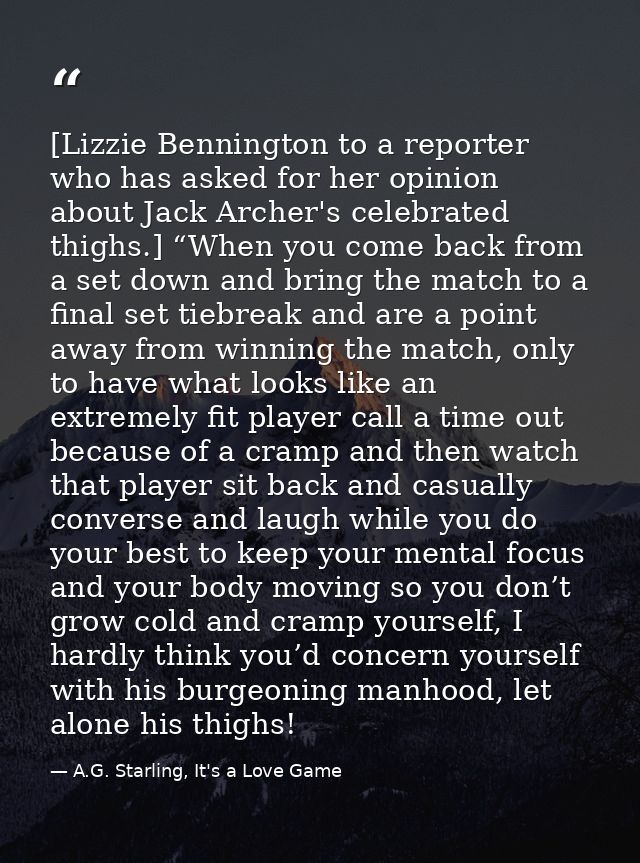 [Lizzie Bennington to a reporter who has asked for her opinion about Jack Archer's celebrated thighs.] “When you come ba — A.G. Starling, It's a Love Game