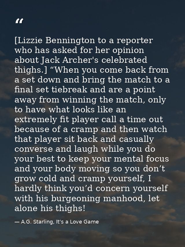 [Lizzie Bennington to a reporter who has asked for her opinion about Jack Archer's celebrated thighs.] “When you come ba — A.G. Starling, It's a Love Game