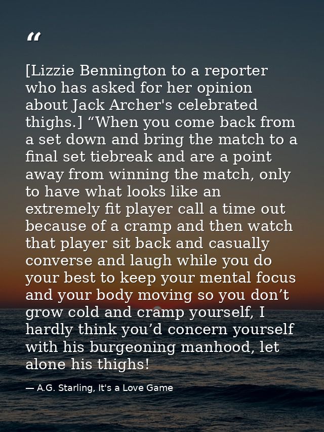 [Lizzie Bennington to a reporter who has asked for her opinion about Jack Archer's celebrated thighs.] “When you come ba — A.G. Starling, It's a Love Game