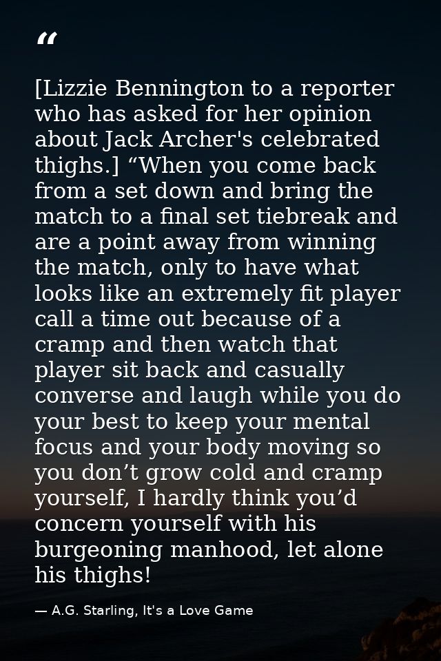 [Lizzie Bennington to a reporter who has asked for her opinion about Jack Archer's celebrated thighs.] “When you come ba — A.G. Starling, It's a Love Game