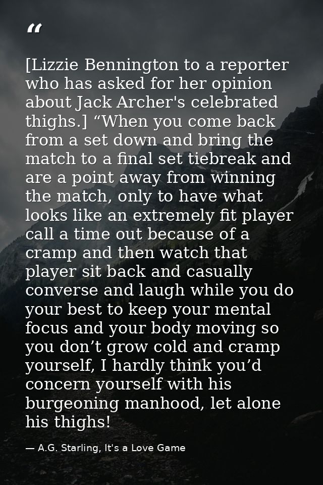 [Lizzie Bennington to a reporter who has asked for her opinion about Jack Archer's celebrated thighs.] “When you come ba — A.G. Starling, It's a Love Game