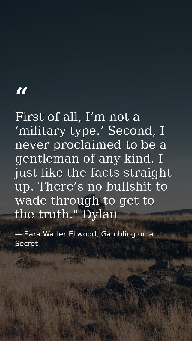 First of all, I’m not a ‘military type.’ Second, I never proclaimed to be a gentleman of any kind. I just like the facts — Sara Walter Ellwood, Gambling on a Secret