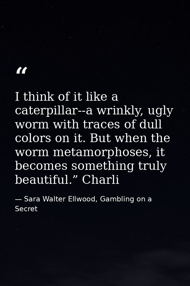 I think of it like a caterpillar--a wrinkly, ugly worm with traces of dull colors on it. But when the worm metamorphoses — Sara Walter Ellwood, Gambling on a Secret