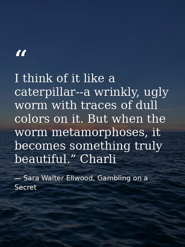 I think of it like a caterpillar--a wrinkly, ugly worm with traces of dull colors on it. But when the worm metamorphoses — Sara Walter Ellwood, Gambling on a Secret