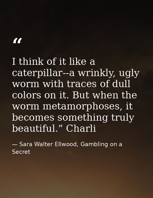 I think of it like a caterpillar--a wrinkly, ugly worm with traces of dull colors on it. But when the worm metamorphoses — Sara Walter Ellwood, Gambling on a Secret