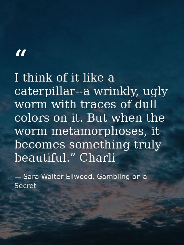 I think of it like a caterpillar--a wrinkly, ugly worm with traces of dull colors on it. But when the worm metamorphoses — Sara Walter Ellwood, Gambling on a Secret