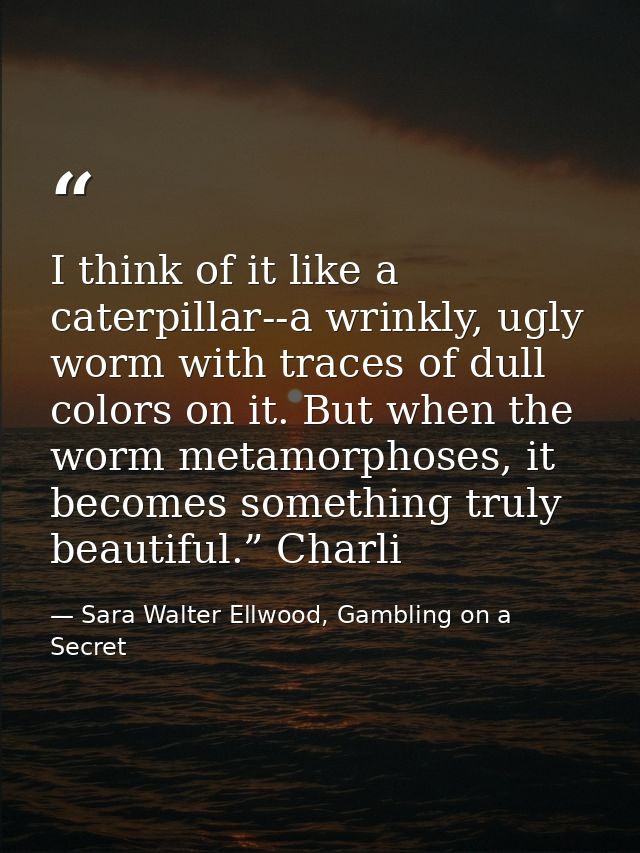 I think of it like a caterpillar--a wrinkly, ugly worm with traces of dull colors on it. But when the worm metamorphoses — Sara Walter Ellwood, Gambling on a Secret