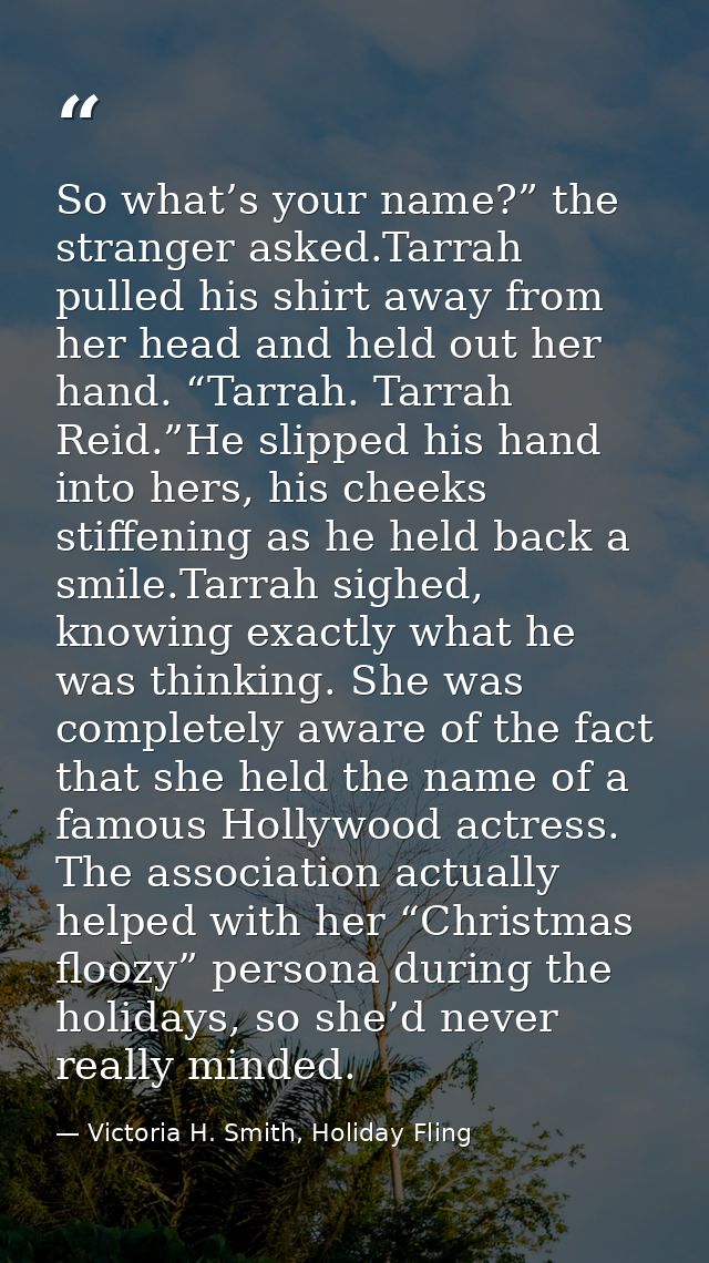So what’s your name?” the stranger asked.Tarrah pulled his shirt away from her head and held out her hand. “Tarrah. Tarr — Victoria H. Smith, Holiday Fling