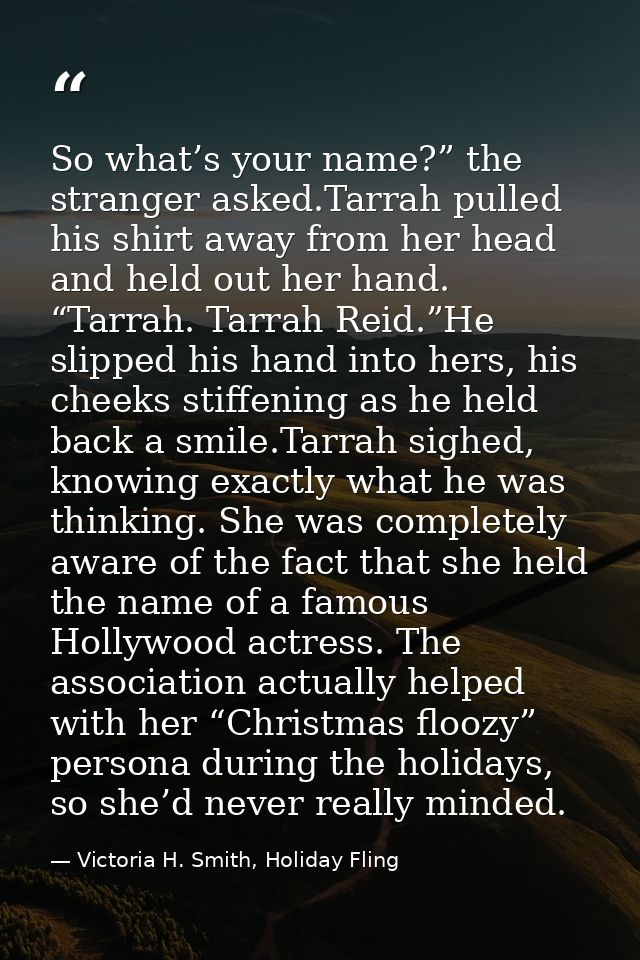 So what’s your name?” the stranger asked.Tarrah pulled his shirt away from her head and held out her hand. “Tarrah. Tarr — Victoria H. Smith, Holiday Fling