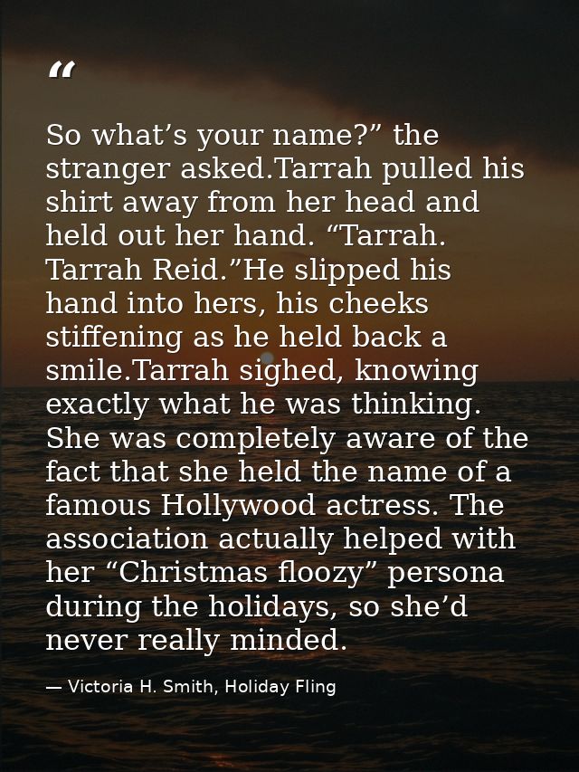 So what’s your name?” the stranger asked.Tarrah pulled his shirt away from her head and held out her hand. “Tarrah. Tarr — Victoria H. Smith, Holiday Fling