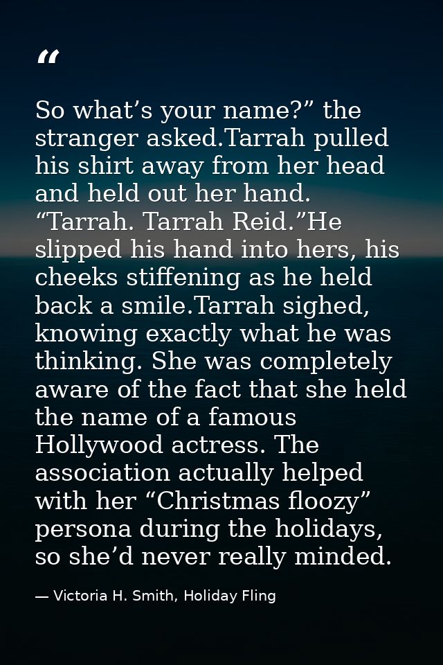 So what’s your name?” the stranger asked.Tarrah pulled his shirt away from her head and held out her hand. “Tarrah. Tarr — Victoria H. Smith, Holiday Fling