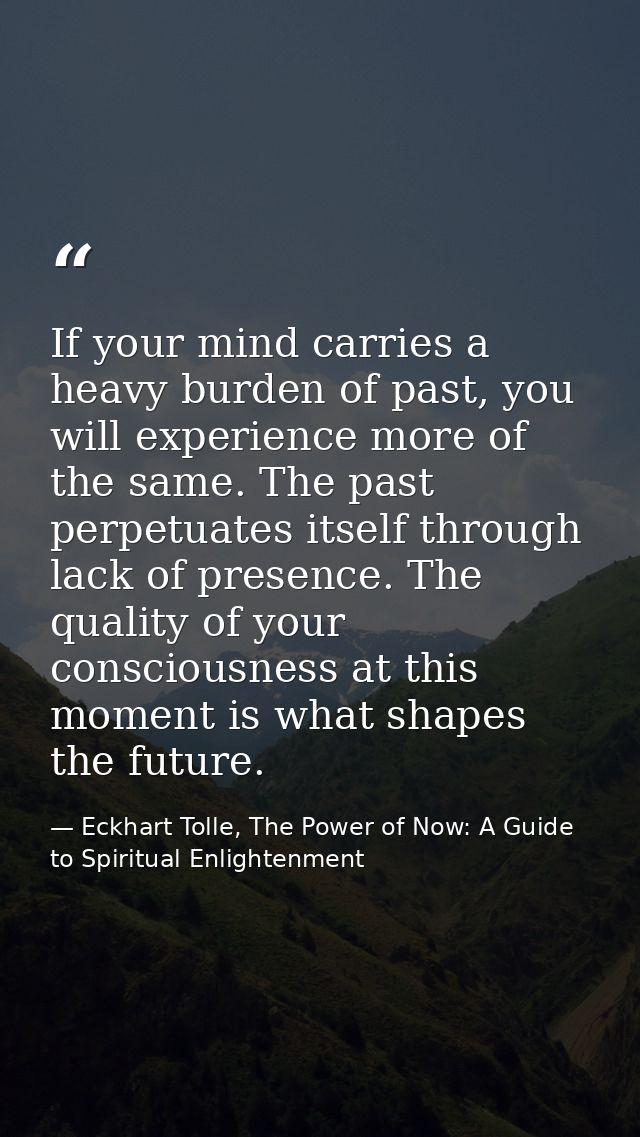 If your mind carries a heavy burden of past, you will experience more of the same. The past perpetuates itself through l — Eckhart Tolle, The Power of Now: A Guide to Spiritual Enlightenment
