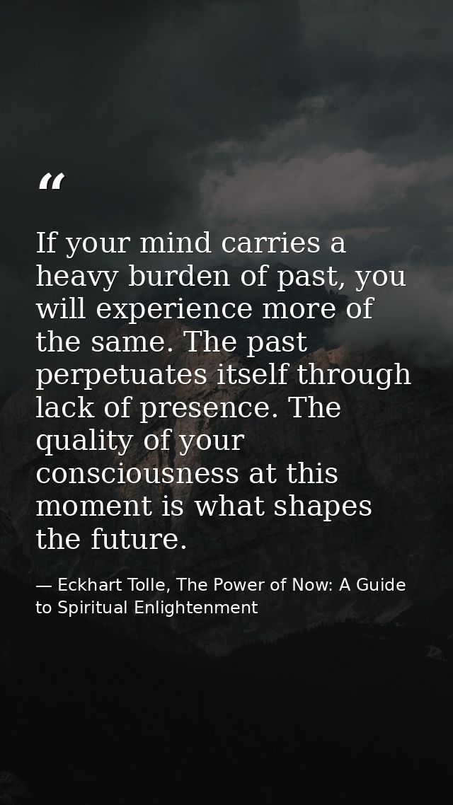 If your mind carries a heavy burden of past, you will experience more of the same. The past perpetuates itself through l — Eckhart Tolle, The Power of Now: A Guide to Spiritual Enlightenment