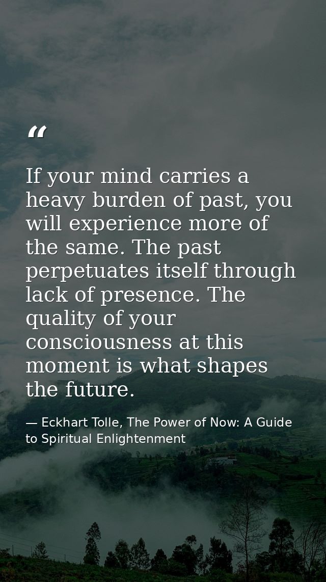 If your mind carries a heavy burden of past, you will experience more of the same. The past perpetuates itself through l — Eckhart Tolle, The Power of Now: A Guide to Spiritual Enlightenment