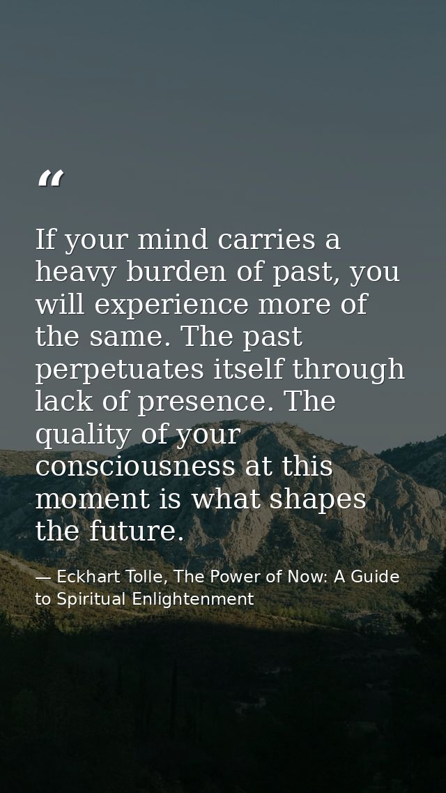 If your mind carries a heavy burden of past, you will experience more of the same. The past perpetuates itself through l — Eckhart Tolle, The Power of Now: A Guide to Spiritual Enlightenment