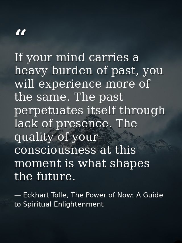 If your mind carries a heavy burden of past, you will experience more of the same. The past perpetuates itself through l — Eckhart Tolle, The Power of Now: A Guide to Spiritual Enlightenment
