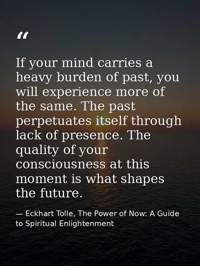 If your mind carries a heavy burden of past, you will experience more of the same. The past perpetuates itself through l — Eckhart Tolle, The Power of Now: A Guide to Spiritual Enlightenment