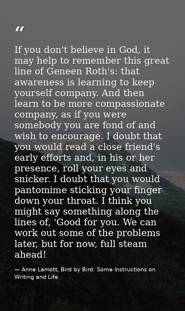 If you don't believe in God, it may help to remember this great line of Geneen Roth's: that awareness is learning to kee — Anne Lamott, Bird by Bird: Some Instructions on Writing and Life
