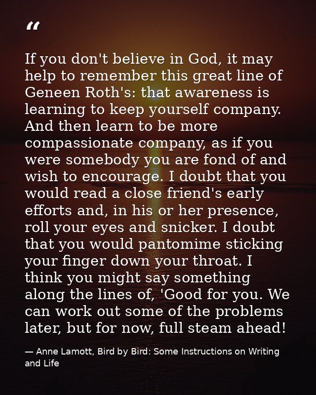 If you don't believe in God, it may help to remember this great line of Geneen Roth's: that awareness is learning to kee — Anne Lamott, Bird by Bird: Some Instructions on Writing and Life