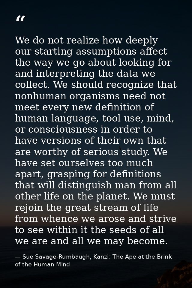 We do not realize how deeply our starting assumptions affect the way we go about looking for and interpreting the data w — Sue Savage-Rumbaugh, Kanzi: The Ape at the Brink of the Human Mind