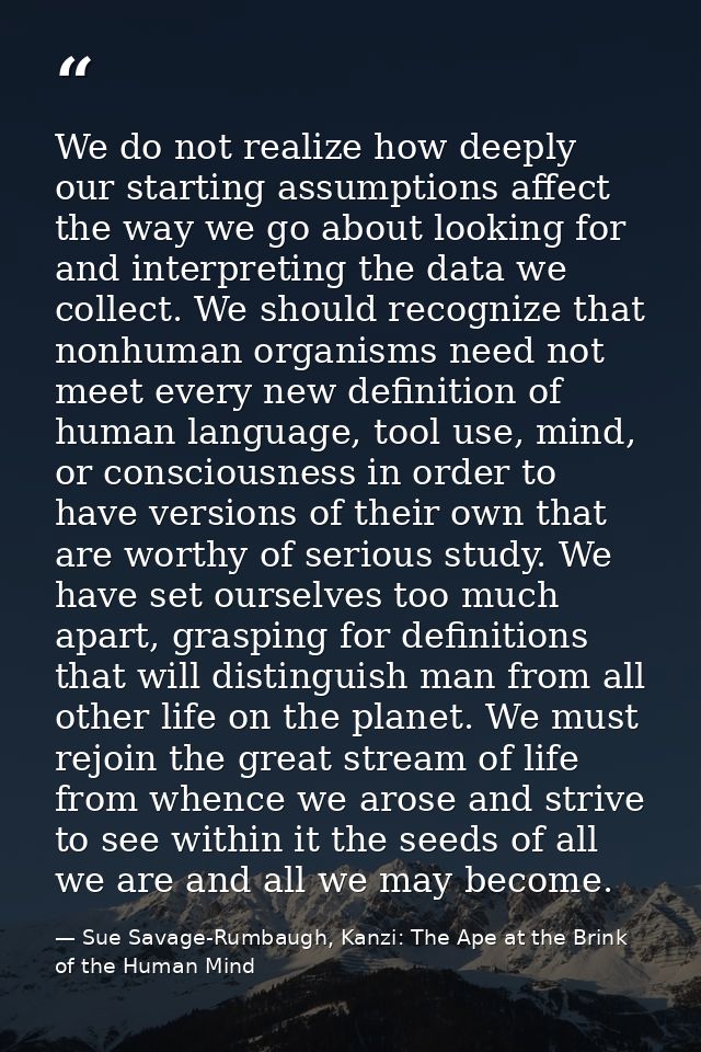 We do not realize how deeply our starting assumptions affect the way we go about looking for and interpreting the data w — Sue Savage-Rumbaugh, Kanzi: The Ape at the Brink of the Human Mind