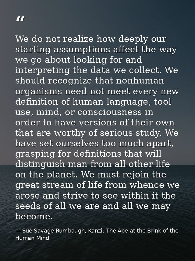 We do not realize how deeply our starting assumptions affect the way we go about looking for and interpreting the data w — Sue Savage-Rumbaugh, Kanzi: The Ape at the Brink of the Human Mind