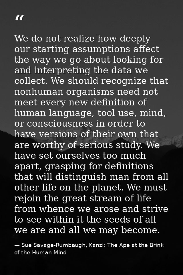 We do not realize how deeply our starting assumptions affect the way we go about looking for and interpreting the data w — Sue Savage-Rumbaugh, Kanzi: The Ape at the Brink of the Human Mind