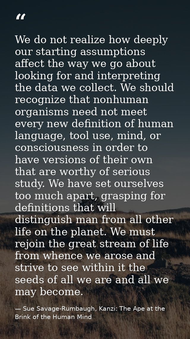 We do not realize how deeply our starting assumptions affect the way we go about looking for and interpreting the data w — Sue Savage-Rumbaugh, Kanzi: The Ape at the Brink of the Human Mind