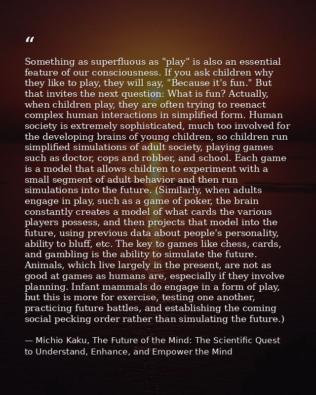 Something as superfluous as "play" is also an essential feature of our consciousness. If you ask children why they like  — Michio Kaku, The Future of the Mind: The Scientific Quest to Understand, Enhance, and Empower the Mind