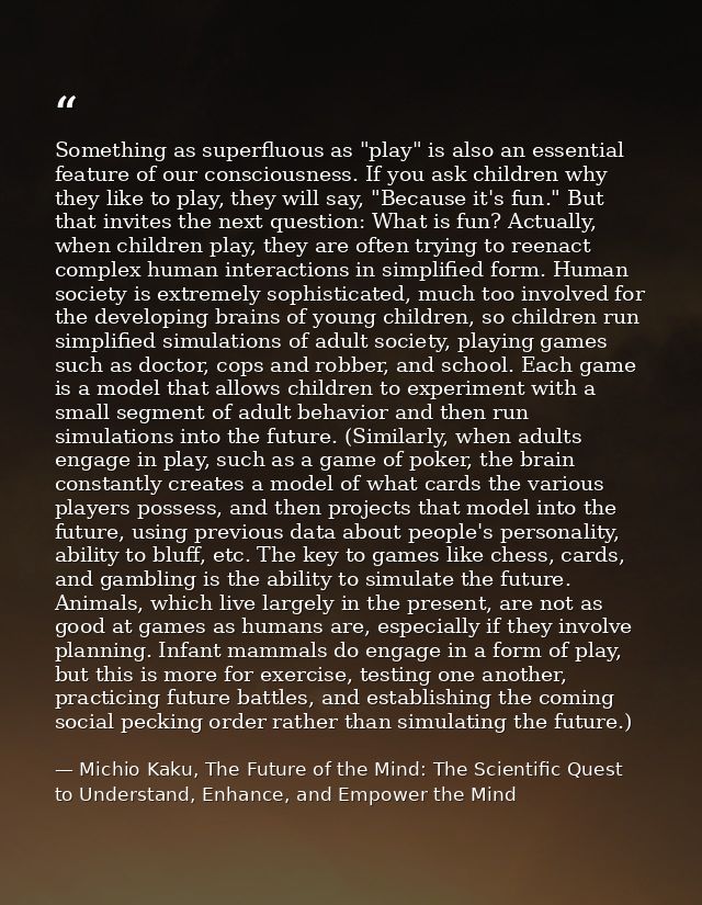 Something as superfluous as "play" is also an essential feature of our consciousness. If you ask children why they like  — Michio Kaku, The Future of the Mind: The Scientific Quest to Understand, Enhance, and Empower the Mind