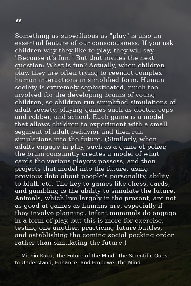 Something as superfluous as "play" is also an essential feature of our consciousness. If you ask children why they like  — Michio Kaku, The Future of the Mind: The Scientific Quest to Understand, Enhance, and Empower the Mind