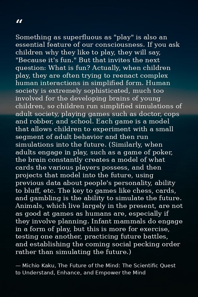 Something as superfluous as "play" is also an essential feature of our consciousness. If you ask children why they like  — Michio Kaku, The Future of the Mind: The Scientific Quest to Understand, Enhance, and Empower the Mind
