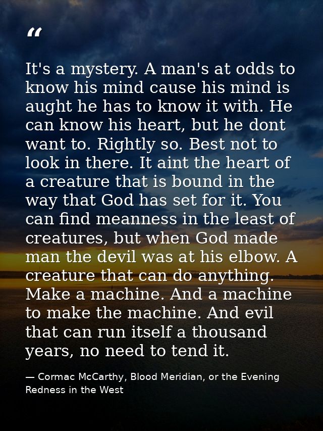 It's a mystery. A man's at odds to know his mind cause his mind is aught he has to know it with. He can know his heart,  — Cormac McCarthy, Blood Meridian, or the Evening Redness in the West