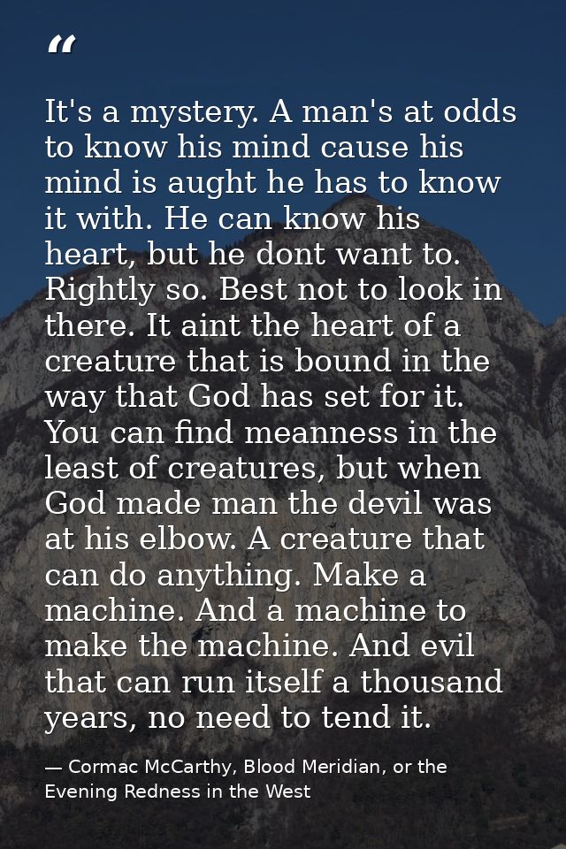 It's a mystery. A man's at odds to know his mind cause his mind is aught he has to know it with. He can know his heart,  — Cormac McCarthy, Blood Meridian, or the Evening Redness in the West