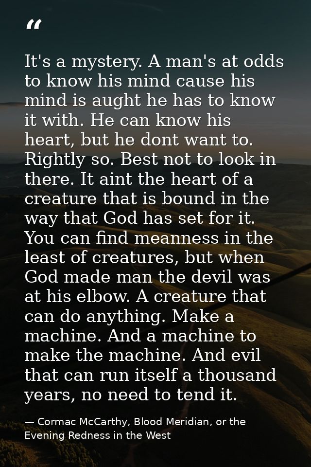 It's a mystery. A man's at odds to know his mind cause his mind is aught he has to know it with. He can know his heart,  — Cormac McCarthy, Blood Meridian, or the Evening Redness in the West