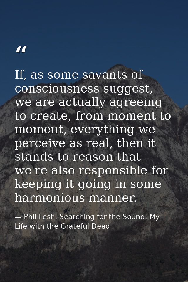 If, as some savants of consciousness suggest, we are actually agreeing to create, from moment to moment, everything we p — Phil Lesh, Searching for the Sound: My Life with the Grateful Dead