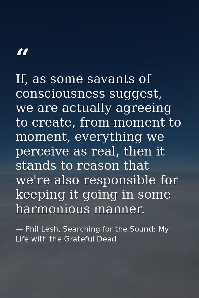 If, as some savants of consciousness suggest, we are actually agreeing to create, from moment to moment, everything we p — Phil Lesh, Searching for the Sound: My Life with the Grateful Dead