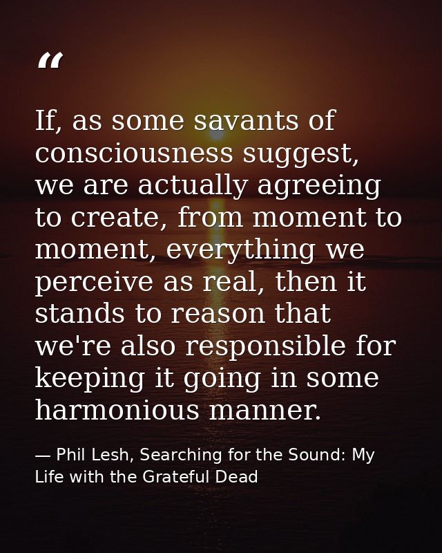 If, as some savants of consciousness suggest, we are actually agreeing to create, from moment to moment, everything we p — Phil Lesh, Searching for the Sound: My Life with the Grateful Dead