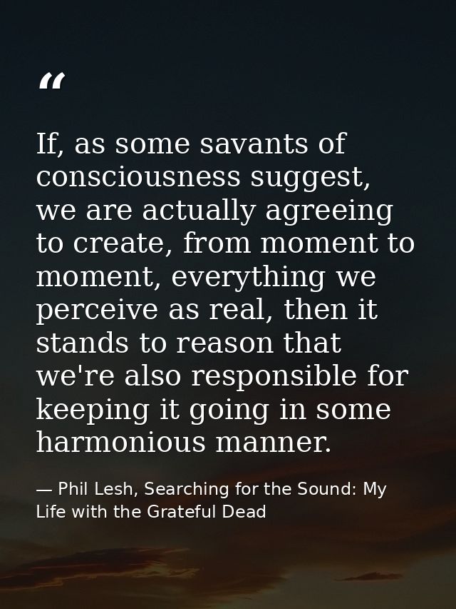If, as some savants of consciousness suggest, we are actually agreeing to create, from moment to moment, everything we p — Phil Lesh, Searching for the Sound: My Life with the Grateful Dead