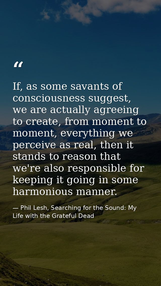 If, as some savants of consciousness suggest, we are actually agreeing to create, from moment to moment, everything we p — Phil Lesh, Searching for the Sound: My Life with the Grateful Dead