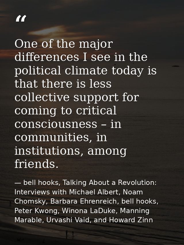 One of the major differences I see in the political climate today is that there is less collective support for coming to — bell hooks, Talking About a Revolution: Interviews with Michael Albert, Noam Chomsky, Barbara Ehrenreich, bell hooks, Peter Kwong, Winona LaDuke, Manning Marable, Urvashi Vaid, and Howard Zinn