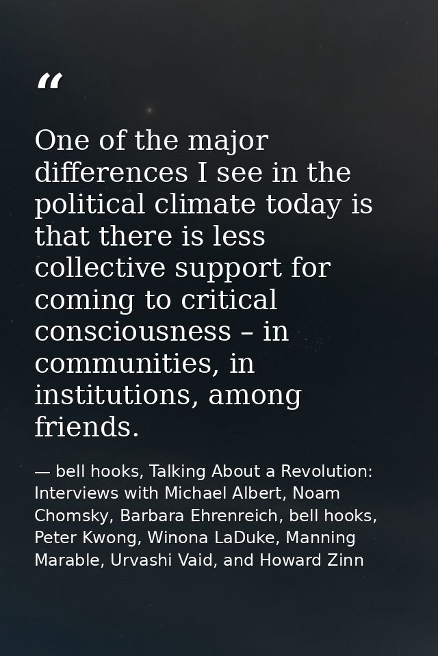 One of the major differences I see in the political climate today is that there is less collective support for coming to — bell hooks, Talking About a Revolution: Interviews with Michael Albert, Noam Chomsky, Barbara Ehrenreich, bell hooks, Peter Kwong, Winona LaDuke, Manning Marable, Urvashi Vaid, and Howard Zinn