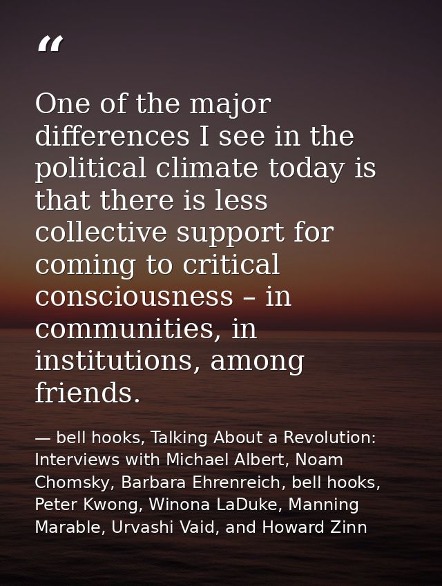 One of the major differences I see in the political climate today is that there is less collective support for coming to — bell hooks, Talking About a Revolution: Interviews with Michael Albert, Noam Chomsky, Barbara Ehrenreich, bell hooks, Peter Kwong, Winona LaDuke, Manning Marable, Urvashi Vaid, and Howard Zinn